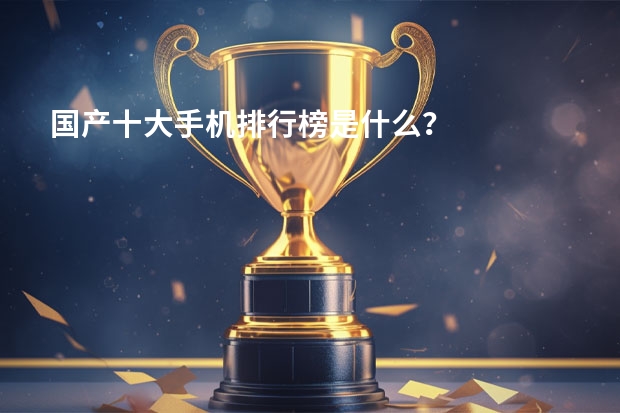 国产十大手机排行榜是什么?